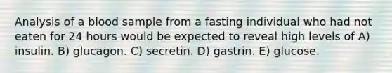 Analysis of a blood sample from a fasting individual who had not eaten for 24 hours would be expected to reveal high levels of A) insulin. B) glucagon. C) secretin. D) gastrin. E) glucose.