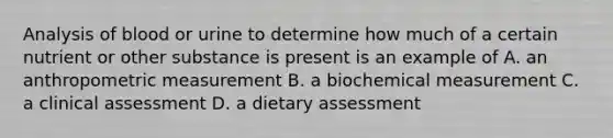 Analysis of blood or urine to determine how much of a certain nutrient or other substance is present is an example of A. an anthropometric measurement B. a biochemical measurement C. a clinical assessment D. a dietary assessment