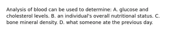 Analysis of blood can be used to determine: A. glucose and cholesterol levels. B. an individual's overall nutritional status. C. bone mineral density. D. what someone ate the previous day.