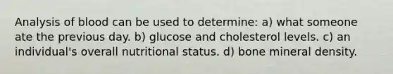 Analysis of blood can be used to determine: a) what someone ate the previous day. b) glucose and cholesterol levels. c) an individual's overall nutritional status. d) bone mineral density.