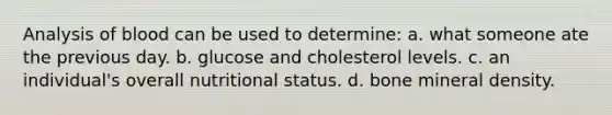 Analysis of blood can be used to determine: a. what someone ate the previous day. b. glucose and cholesterol levels. c. an individual's overall nutritional status. d. bone mineral density.