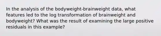 In the analysis of the bodyweight-brainweight data, what features led to the log transformation of brainweight and bodyweight? What was the result of examining the large positive residuals in this example?