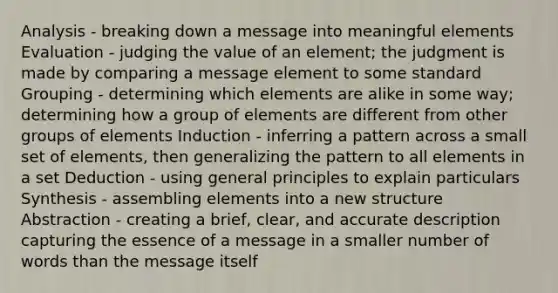 Analysis - breaking down a message into meaningful elements Evaluation - judging the value of an element; the judgment is made by comparing a message element to some standard Grouping - determining which elements are alike in some way; determining how a group of elements are different from other groups of elements Induction - inferring a pattern across a small set of elements, then generalizing the pattern to all elements in a set Deduction - using general principles to explain particulars Synthesis - assembling elements into a new structure Abstraction - creating a brief, clear, and accurate description capturing the essence of a message in a smaller number of words than the message itself