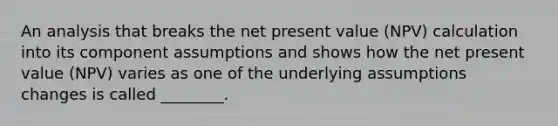 An analysis that breaks the net present value​ (NPV) calculation into its component assumptions and shows how the net present value​ (NPV) varies as one of the underlying assumptions changes is called​ ________.