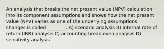 An analysis that breaks the net present value (NPV) calculation into its component assumptions and shows how the net present value (NPV) varies as one of the underlying assumptions changes is called ________. A) scenario analysis B) internal rate of return (IRR) analysis C) accounting break-even analysis D) sensitivity analysis`