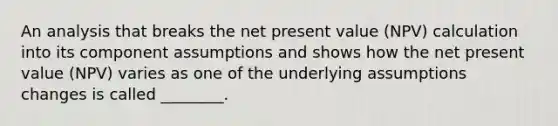 An analysis that breaks the net present value (NPV) calculation into its component assumptions and shows how the net present value (NPV) varies as one of the underlying assumptions changes is called ________.