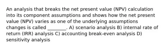 An analysis that breaks the net present value (NPV) calculation into its component assumptions and shows how the net present value (NPV) varies as one of the underlying assumptions changes is called ________. A) scenario analysis B) internal rate of return (IRR) analysis C) accounting break-even analysis D) sensitivity analysis