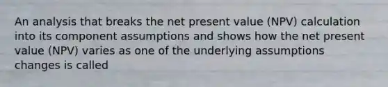 An analysis that breaks the net present value (NPV) calculation into its component assumptions and shows how the net present value (NPV) varies as one of the underlying assumptions changes is called