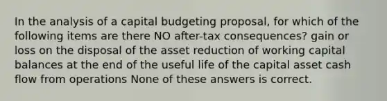 In the analysis of a capital budgeting proposal, for which of the following items are there NO after-tax consequences? gain or loss on the disposal of the asset reduction of working capital balances at the end of the useful life of the capital asset cash flow from operations None of these answers is correct.