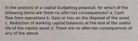 In the analysis of a capital budgeting proposal, for which of the following items are there no after-tax consequences? a. Cash flow from operations b. Gain or loss on the disposal of the asset c. Reduction of working capital balances at the end of the useful life of the capital asset d. There are no after-tax consequences of any of the above.