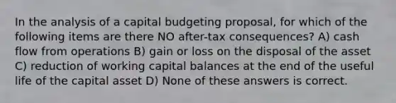 In the analysis of a <a href='https://www.questionai.com/knowledge/kww9DaR9Nz-capital-budget' class='anchor-knowledge'>capital budget</a>ing proposal, for which of the following items are there NO after-tax consequences? A) <a href='https://www.questionai.com/knowledge/kXoqoBRFeQ-cash-flow' class='anchor-knowledge'>cash flow</a> from operations B) gain or loss on the disposal of the asset C) reduction of <a href='https://www.questionai.com/knowledge/k6z963kuYr-working-capital' class='anchor-knowledge'>working capital</a> balances at the end of the useful life of the capital asset D) None of these answers is correct.