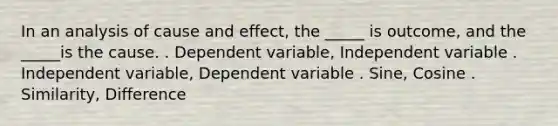 In an analysis of cause and effect, the _____ is outcome, and the _____is the cause. . Dependent variable, Independent variable . Independent variable, Dependent variable . Sine, Cosine . Similarity, Difference