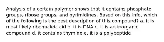 Analysis of a certain polymer shows that it contains phosphate groups, ribose groups, and pyrimidines. Based on this info, which of the following is the best description of this compound? a. it is most likely ribonucleic cid b. it is DNA c. it is an inorganic compound d. it contains thymine e. it is a polypeptide