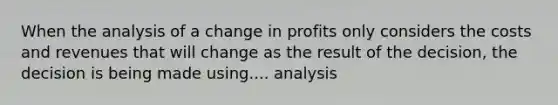 When the analysis of a change in profits only considers the costs and revenues that will change as the result of the decision, the decision is being made using.... analysis