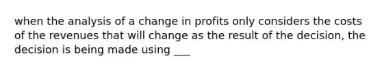 when the analysis of a change in profits only considers the costs of the revenues that will change as the result of the decision, the decision is being made using ___