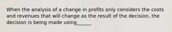 When the analysis of a change in profits only considers the costs and revenues that will change as the result of the decision, the decision is being made using______