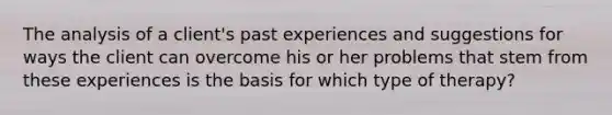 The analysis of a client's past experiences and suggestions for ways the client can overcome his or her problems that stem from these experiences is the basis for which type of therapy?