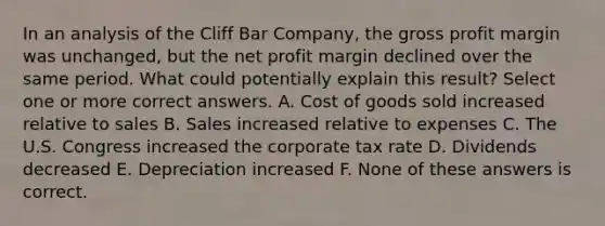 In an analysis of the Cliff Bar Company, the gross profit margin was unchanged, but the net profit margin declined over the same period. What could potentially explain this result? Select one or more correct answers. A. Cost of goods sold increased relative to sales B. Sales increased relative to expenses C. The U.S. Congress increased the corporate tax rate D. Dividends decreased E. Depreciation increased F. None of these answers is correct.