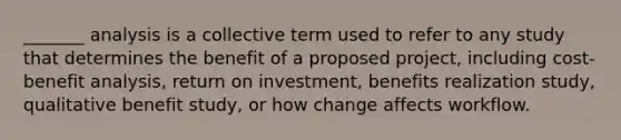 _______ analysis is a collective term used to refer to any study that determines the benefit of a proposed project, including cost-benefit analysis, return on investment, benefits realization study, qualitative benefit study, or how change affects workflow.