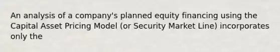 An analysis of a company's planned equity financing using the Capital Asset Pricing Model (or Security Market Line) incorporates only the