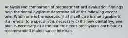 Analysis and comparison of pretreatment and evaluation findings help the dental hygienist determine all of the following except one. Which one is the exception? a) if self-care is manageable b) if a referral to a specialist is necessary c) if a new dental hygiene plan is necessary d) if the patient needs prophylaxis antibiotic e) recommended maintenance intervals