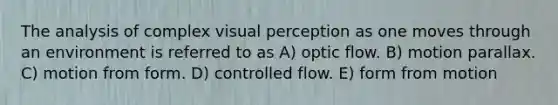 The analysis of complex visual perception as one moves through an environment is referred to as A) optic flow. B) motion parallax. C) motion from form. D) controlled flow. E) form from motion