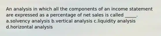 An analysis in which all the components of an income statement are expressed as a percentage of net sales is called _____. a.solvency analysis b.vertical analysis c.liquidity analysis d.horizontal analysis