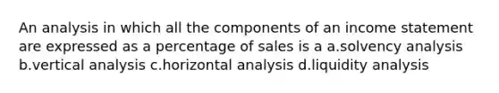 An analysis in which all the components of an income statement are expressed as a percentage of sales is a a.solvency analysis b.vertical analysis c.horizontal analysis d.liquidity analysis