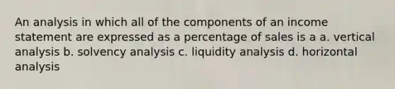 An analysis in which all of the components of an <a href='https://www.questionai.com/knowledge/kCPMsnOwdm-income-statement' class='anchor-knowledge'>income statement</a> are expressed as a percentage of sales is a a. vertical analysis b. solvency analysis c. liquidity analysis d. horizontal analysis