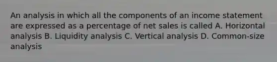 An analysis in which all the components of an income statement are expressed as a percentage of net sales is called A. Horizontal analysis B. Liquidity analysis C. Vertical analysis D. Common-size analysis