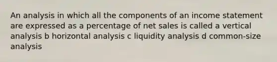 An analysis in which all the components of an <a href='https://www.questionai.com/knowledge/kCPMsnOwdm-income-statement' class='anchor-knowledge'>income statement</a> are expressed as a percentage of <a href='https://www.questionai.com/knowledge/ksNDOTmr42-net-sales' class='anchor-knowledge'>net sales</a> is called a vertical analysis b horizontal analysis c liquidity analysis d common-size analysis