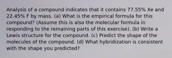 Analysis of a compound indicates that it contains 77.55% Xe and 22.45% F by mass. (a) What is the empirical formula for this compound? (Assume this is also the molecular formula in responding to the remaining parts of this exercise). (b) Write a Lewis structure for the compound. (c) Predict the shape of the molecules of the compound. (d) What hybridization is consistent with the shape you predicted?