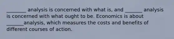 ________ analysis is concerned with what is​, and _______ analysis is concerned with what ought to be. Economics is about _______analysis, which measures the costs and benefits of different courses of action.