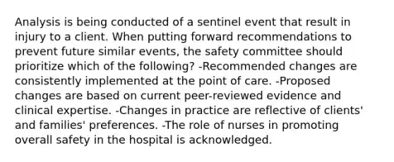 Analysis is being conducted of a sentinel event that result in injury to a client. When putting forward recommendations to prevent future similar events, the safety committee should prioritize which of the following? -Recommended changes are consistently implemented at the point of care. -Proposed changes are based on current peer-reviewed evidence and clinical expertise. -Changes in practice are reflective of clients' and families' preferences. -The role of nurses in promoting overall safety in the hospital is acknowledged.