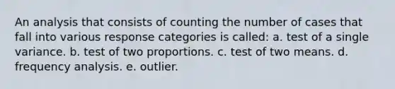 An analysis that consists of counting the number of cases that fall into various response categories is called: a. test of a single variance. b. test of two proportions. c. test of two means. d. frequency analysis. e. outlier.