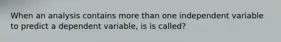 When an analysis contains more than one independent variable to predict a dependent variable, is is called?