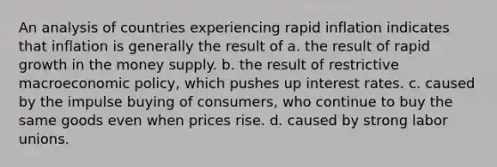 An analysis of countries experiencing rapid inflation indicates that inflation is generally the result of a. the result of rapid growth in the money supply. b. the result of restrictive macroeconomic policy, which pushes up interest rates. c. caused by the impulse buying of consumers, who continue to buy the same goods even when prices rise. d. caused by strong labor unions.