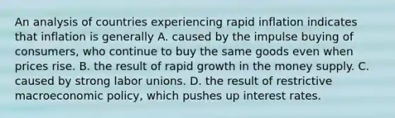 An analysis of countries experiencing rapid inflation indicates that inflation is generally A. caused by the impulse buying of consumers, who continue to buy the same goods even when prices rise. B. the result of rapid growth in the money supply. C. caused by strong <a href='https://www.questionai.com/knowledge/knfd2oEIT4-labor-unions' class='anchor-knowledge'>labor unions</a>. D. the result of restrictive macro<a href='https://www.questionai.com/knowledge/kWbX8L76Bu-economic-policy' class='anchor-knowledge'>economic policy</a>, which pushes up interest rates.