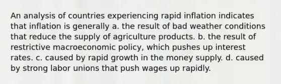 An analysis of countries experiencing rapid inflation indicates that inflation is generally a. the result of bad weather conditions that reduce the supply of agriculture products. b. the result of restrictive macroeconomic policy, which pushes up interest rates. c. caused by rapid growth in the money supply. d. caused by strong labor unions that push wages up rapidly.