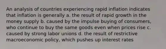 An analysis of countries experiencing rapid inflation indicates that inflation is generally a. the result of rapid growth in the money supply b. caused by the impulse buying of consumers, who continue to buy the same goods even when prices rise c. caused by strong <a href='https://www.questionai.com/knowledge/knfd2oEIT4-labor-unions' class='anchor-knowledge'>labor unions</a> d. the result of restrictive macro<a href='https://www.questionai.com/knowledge/kWbX8L76Bu-economic-policy' class='anchor-knowledge'>economic policy</a>, which pushes up interest rates