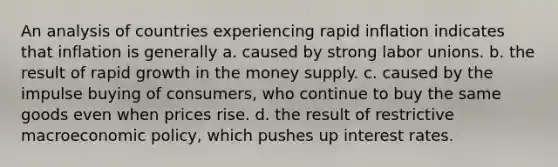 An analysis of countries experiencing rapid inflation indicates that inflation is generally a. caused by strong <a href='https://www.questionai.com/knowledge/knfd2oEIT4-labor-unions' class='anchor-knowledge'>labor unions</a>. b. the result of rapid growth in the money supply. c. caused by the impulse buying of consumers, who continue to buy the same goods even when prices rise. d. the result of restrictive macro<a href='https://www.questionai.com/knowledge/kWbX8L76Bu-economic-policy' class='anchor-knowledge'>economic policy</a>, which pushes up interest rates.