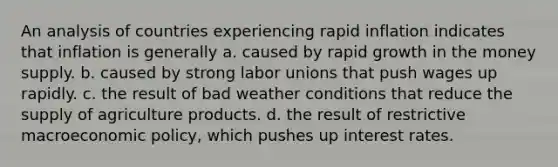 An analysis of countries experiencing rapid inflation indicates that inflation is generally a. caused by rapid growth in the money supply. b. caused by strong labor unions that push wages up rapidly. c. the result of bad weather conditions that reduce the supply of agriculture products. d. the result of restrictive macroeconomic policy, which pushes up interest rates.