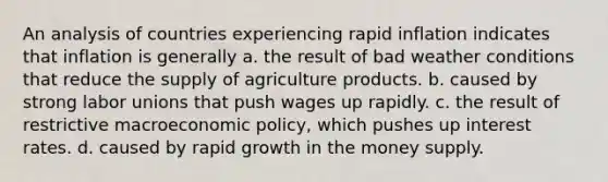 An analysis of countries experiencing rapid inflation indicates that inflation is generally a. the result of bad weather conditions that reduce the supply of agriculture products. b. caused by strong labor unions that push wages up rapidly. c. the result of restrictive macroeconomic policy, which pushes up interest rates. d. caused by rapid growth in the money supply.