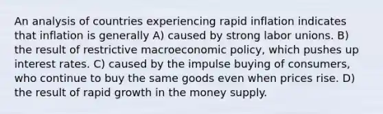 An analysis of countries experiencing rapid inflation indicates that inflation is generally A) caused by strong labor unions. B) the result of restrictive macroeconomic policy, which pushes up interest rates. C) caused by the impulse buying of consumers, who continue to buy the same goods even when prices rise. D) the result of rapid growth in the money supply.