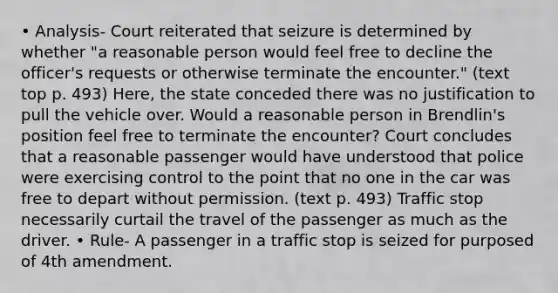 • Analysis- Court reiterated that seizure is determined by whether "a reasonable person would feel free to decline the officer's requests or otherwise terminate the encounter." (text top p. 493) Here, the state conceded there was no justification to pull the vehicle over. Would a reasonable person in Brendlin's position feel free to terminate the encounter? Court concludes that a reasonable passenger would have understood that police were exercising control to the point that no one in the car was free to depart without permission. (text p. 493) Traffic stop necessarily curtail the travel of the passenger as much as the driver. • Rule- A passenger in a traffic stop is seized for purposed of 4th amendment.