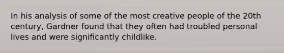 In his analysis of some of the most creative people of the 20th century, Gardner found that they often had troubled personal lives and were significantly childlike.