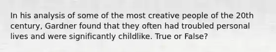 In his analysis of some of the most creative people of the 20th century, Gardner found that they often had troubled personal lives and were significantly childlike. True or False?