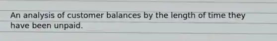 An analysis of customer balances by the length of time they have been unpaid.