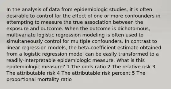 In the analysis of data from epidemiologic studies, it is often desirable to control for the effect of one or more confounders in attempting to measure the true association between the exposure and outcome. When the outcome is dichotomous, multivariate logistic regression modeling is often used to simultaneously control for multiple confounders. In contrast to linear regression models, the beta-coefficient estimate obtained from a logistic regression model can be easily transformed to a readily-interpretable epidemiologic measure. What is this epidemiologic measure? 1 The odds ratio 2 The relative risk 3 The attributable risk 4 The attributable risk percent 5 The proportional mortality ratio