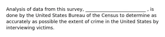 Analysis of data from this survey, __________________________ , is done by the United States Bureau of the Census to determine as accurately as possible the extent of crime in the United States by interviewing victims.